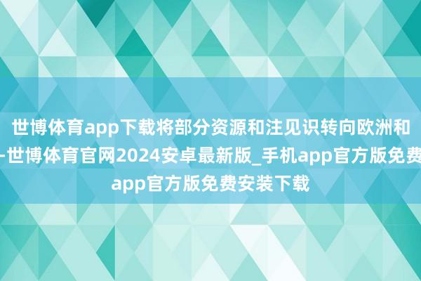 世博体育app下载将部分资源和注见识转向欧洲和中东地区-世博体育官网2024安卓最新版_手机app官方版免费安装下载