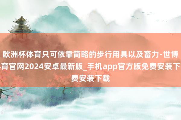 欧洲杯体育只可依靠简略的步行用具以及畜力-世博体育官网2024安卓最新版_手机app官方版免费安装下载