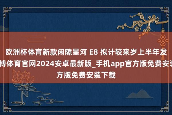 欧洲杯体育新款闲隙星河 E8 拟计较来岁上半年发布-世博体育官网2024安卓最新版_手机app官方版免费安装下载