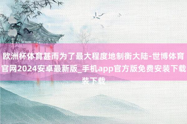 欧洲杯体育甚而为了最大程度地制衡大陆-世博体育官网2024安卓最新版_手机app官方版免费安装下载
