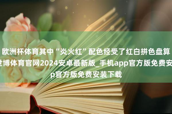 欧洲杯体育其中“炎火红”配色经受了红白拼色盘算推算-世博体育官网2024安卓最新版_手机app官方版免费安装下载