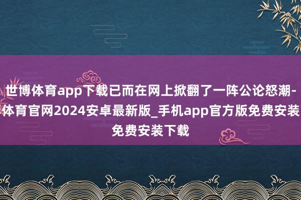世博体育app下载已而在网上掀翻了一阵公论怒潮-世博体育官网2024安卓最新版_手机app官方版免费安装下载