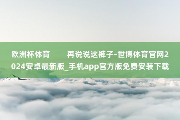 欧洲杯体育        再说说这裤子-世博体育官网2024安卓最新版_手机app官方版免费安装下载