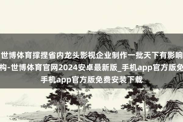 世博体育撑捏省内龙头影视企业制作一批天下有影响力的影视宏构-世博体育官网2024安卓最新版_手机app官方版免费安装下载