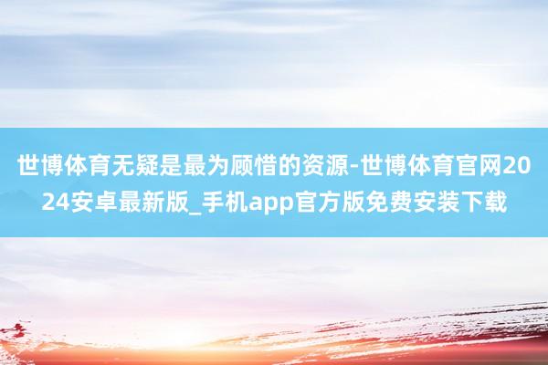 世博体育无疑是最为顾惜的资源-世博体育官网2024安卓最新版_手机app官方版免费安装下载