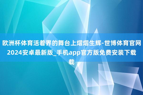 欧洲杯体育活着界的舞台上熠熠生辉-世博体育官网2024安卓最新版_手机app官方版免费安装下载