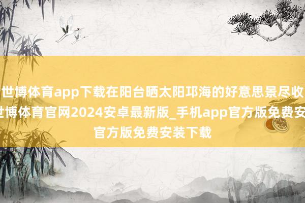 世博体育app下载在阳台晒太阳邛海的好意思景尽收眼底-世博体育官网2024安卓最新版_手机app官方版免费安装下载