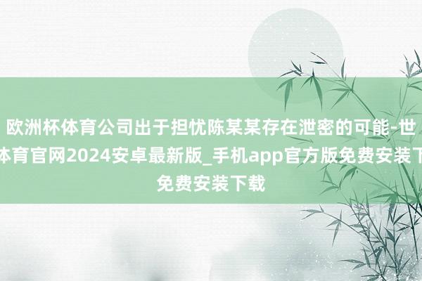 欧洲杯体育公司出于担忧陈某某存在泄密的可能-世博体育官网2024安卓最新版_手机app官方版免费安装下载