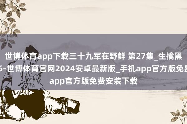 世博体育app下载三十九军在野鲜 第27集_生擒黑东谈主连 6-世博体育官网2024安卓最新版_手机app官方版免费安装下载