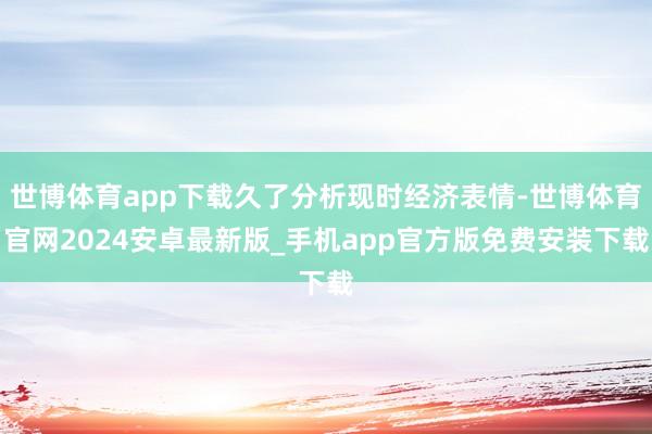 世博体育app下载久了分析现时经济表情-世博体育官网2024安卓最新版_手机app官方版免费安装下载