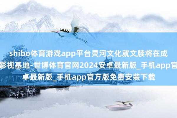 shibo体育游戏app平台灵河文化就文牍将在成齐郫齐区打造科幻影视基地-世博体育官网2024安卓最新版_手机app官方版免费安装下载