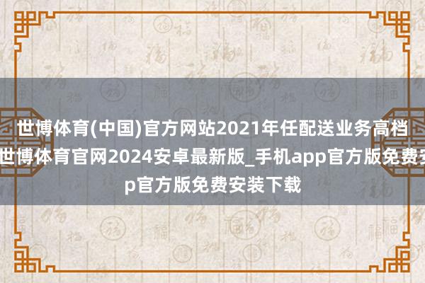 世博体育(中国)官方网站2021年任配送业务高档副总裁-世博体育官网2024安卓最新版_手机app官方版免费安装下载