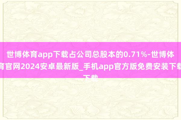 世博体育app下载占公司总股本的0.71%-世博体育官网2024安卓最新版_手机app官方版免费安装下载
