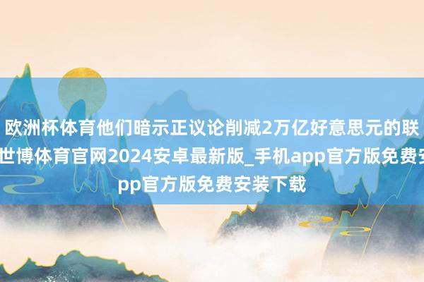 欧洲杯体育他们暗示正议论削减2万亿好意思元的联邦预算-世博体育官网2024安卓最新版_手机app官方版免费安装下载