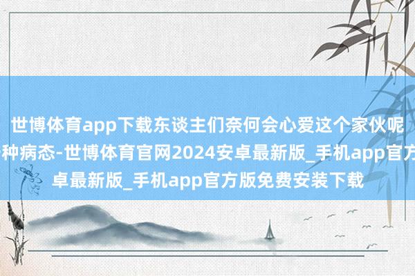 世博体育app下载东谈主们奈何会心爱这个家伙呢——骨子上这是一种病态-世博体育官网2024安卓最新版_手机app官方版免费安装下载
