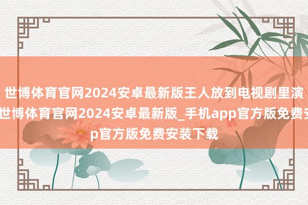 世博体育官网2024安卓最新版王人放到电视剧里演了一遍-世博体育官网2024安卓最新版_手机app官方版免费安装下载