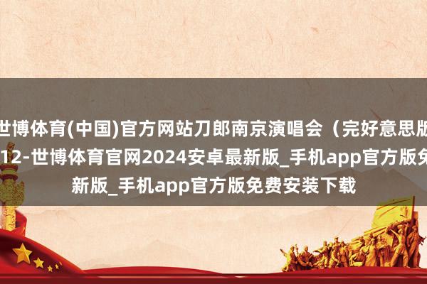 世博体育(中国)官方网站刀郎南京演唱会（完好意思版）2024.10.12-世博体育官网2024安卓最新版_手机app官方版免费安装下载