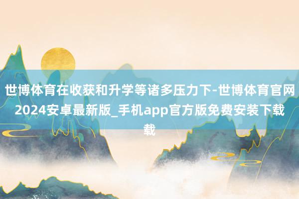 世博体育在收获和升学等诸多压力下-世博体育官网2024安卓最新版_手机app官方版免费安装下载