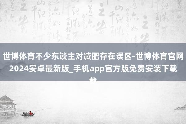 世博体育不少东谈主对减肥存在误区-世博体育官网2024安卓最新版_手机app官方版免费安装下载