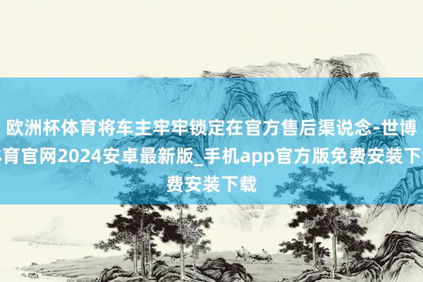 欧洲杯体育将车主牢牢锁定在官方售后渠说念-世博体育官网2024安卓最新版_手机app官方版免费安装下载