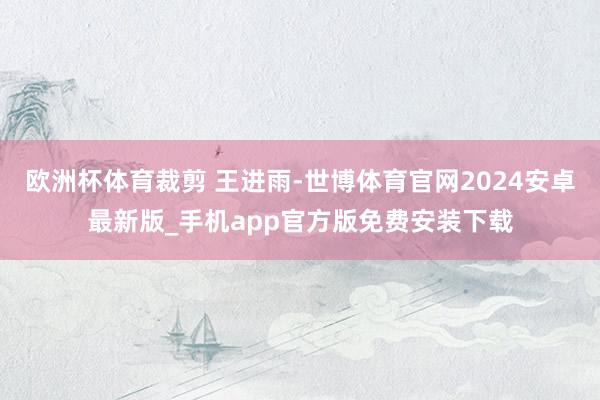 欧洲杯体育裁剪 王进雨-世博体育官网2024安卓最新版_手机app官方版免费安装下载