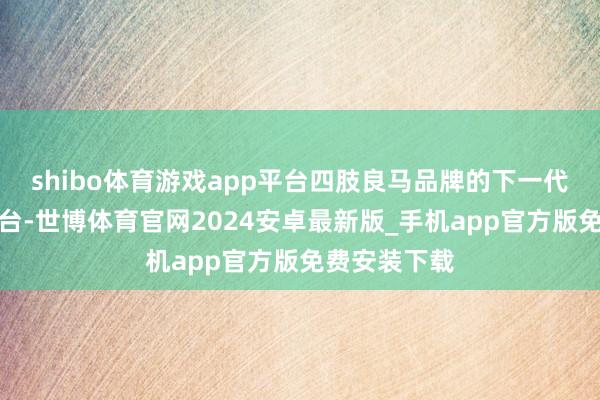 shibo体育游戏app平台四肢良马品牌的下一代信息文娱平台-世博体育官网2024安卓最新版_手机app官方版免费安装下载