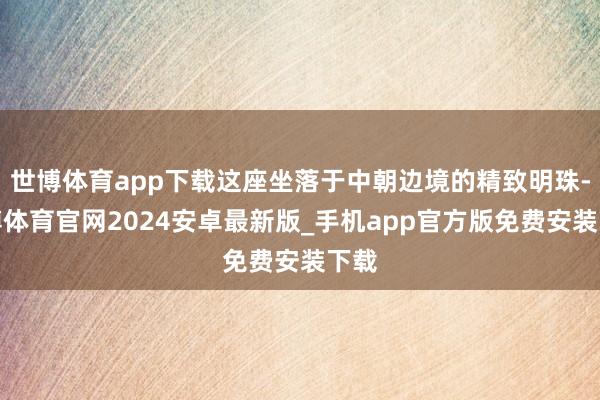 世博体育app下载这座坐落于中朝边境的精致明珠-世博体育官网2024安卓最新版_手机app官方版免费安装下载
