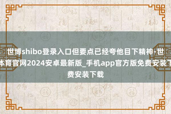 世博shibo登录入口但要点已经夸他目下精神-世博体育官网2024安卓最新版_手机app官方版免费安装下载