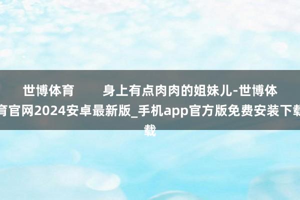 世博体育        身上有点肉肉的姐妹儿-世博体育官网2024安卓最新版_手机app官方版免费安装下载