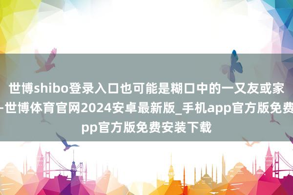世博shibo登录入口也可能是糊口中的一又友或家东说念主-世博体育官网2024安卓最新版_手机app官方版免费安装下载