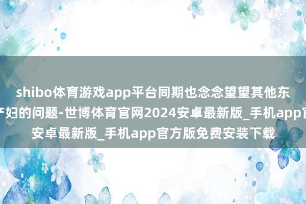 shibo体育游戏app平台同期也念念望望其他东谈主怎样看待乐龄产妇的问题-世博体育官网2024安卓最新版_手机app官方版免费安装下载