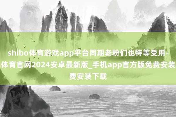 shibo体育游戏app平台同期老粉们也特等受用-世博体育官网2024安卓最新版_手机app官方版免费安装下载