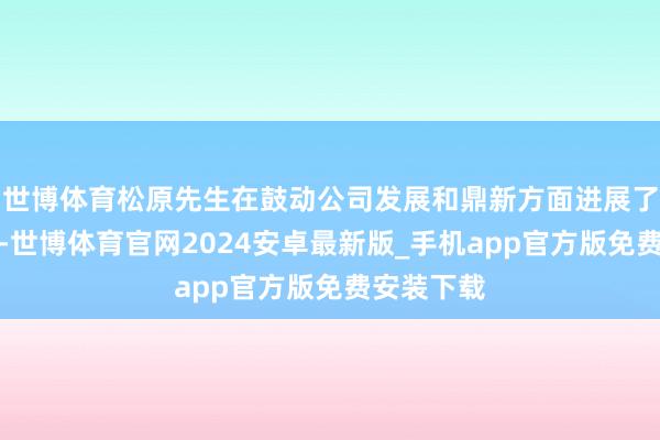 世博体育松原先生在鼓动公司发展和鼎新方面进展了蹙迫作用-世博体育官网2024安卓最新版_手机app官方版免费安装下载