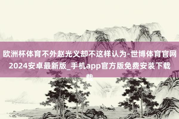 欧洲杯体育不外赵光义却不这样认为-世博体育官网2024安卓最新版_手机app官方版免费安装下载