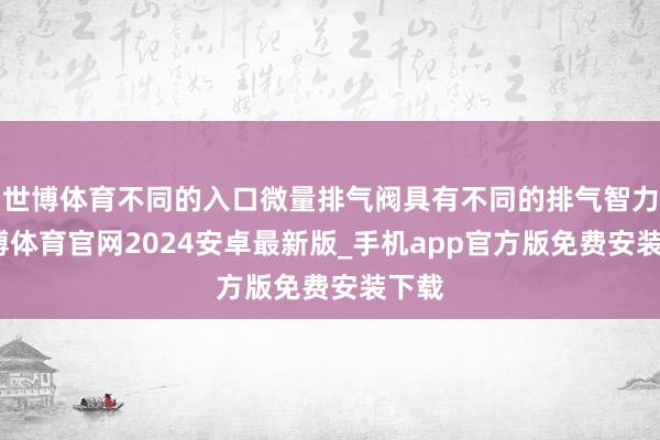 世博体育不同的入口微量排气阀具有不同的排气智力-世博体育官网2024安卓最新版_手机app官方版免费安装下载