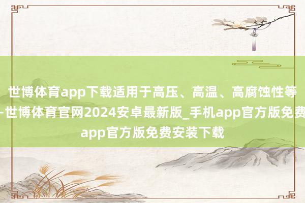 世博体育app下载适用于高压、高温、高腐蚀性等恶劣工况-世博体育官网2024安卓最新版_手机app官方版免费安装下载