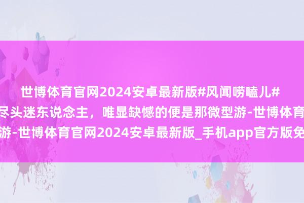 世博体育官网2024安卓最新版#风闻唠嗑儿# “江南水景和一齐气象尽头迷东说念主，唯显缺憾的便是那微型游-世博体育官网2024安卓最新版_手机app官方版免费安装下载