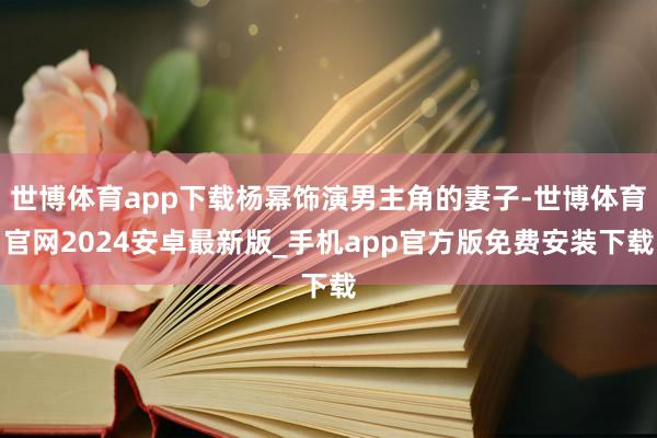 世博体育app下载杨幂饰演男主角的妻子-世博体育官网2024安卓最新版_手机app官方版免费安装下载