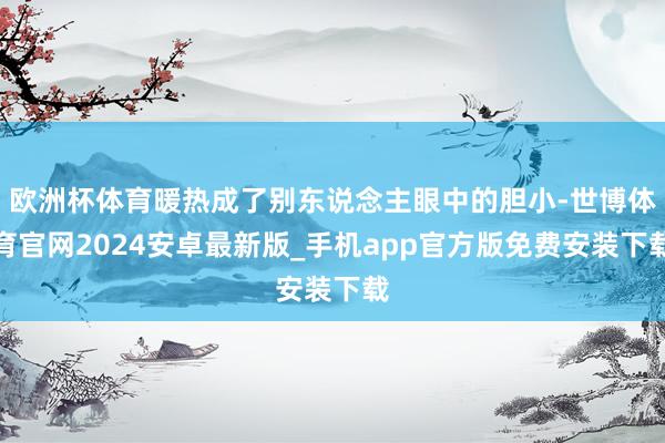 欧洲杯体育暖热成了别东说念主眼中的胆小-世博体育官网2024安卓最新版_手机app官方版免费安装下载