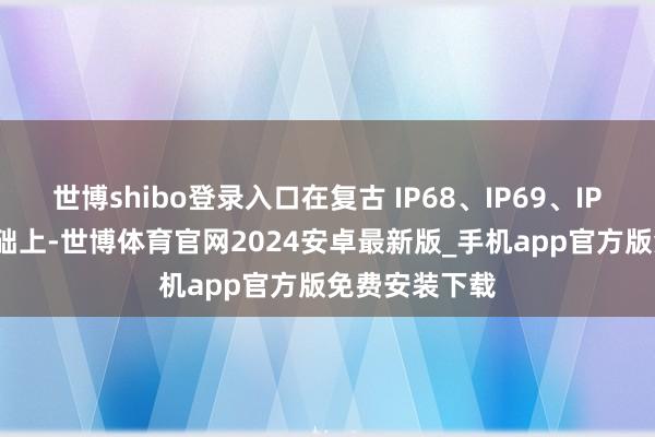 世博shibo登录入口在复古 IP68、IP69、IP66 防水的基础上-世博体育官网2024安卓最新版_手机app官方版免费安装下载
