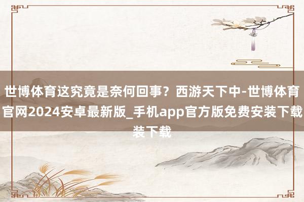 世博体育这究竟是奈何回事？西游天下中-世博体育官网2024安卓最新版_手机app官方版免费安装下载