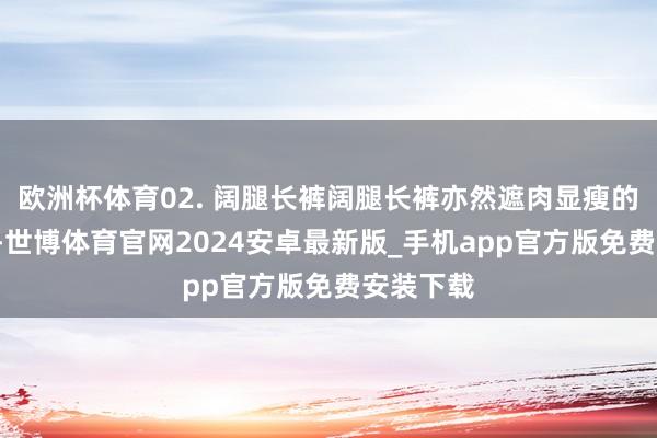 欧洲杯体育02. 阔腿长裤阔腿长裤亦然遮肉显瘦的“利器”-世博体育官网2024安卓最新版_手机app官方版免费安装下载