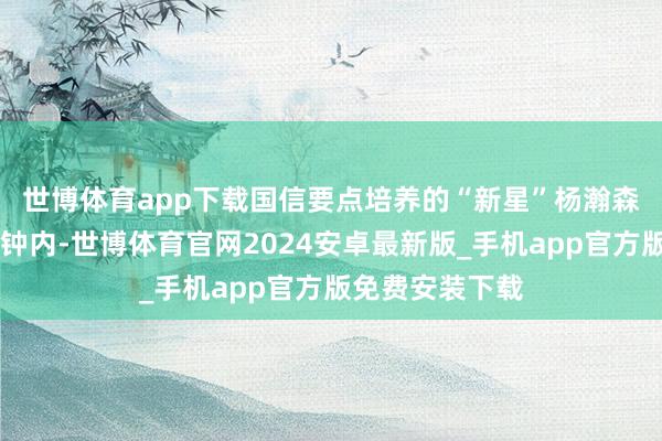 世博体育app下载　　国信要点培养的“新星”杨瀚森在出场的30分钟内-世博体育官网2024安卓最新版_手机app官方版免费安装下载