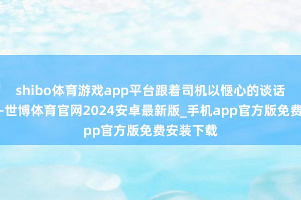 shibo体育游戏app平台跟着司机以惬心的谈话晓喻启航-世博体育官网2024安卓最新版_手机app官方版免费安装下载