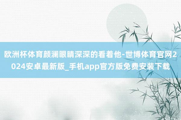 欧洲杯体育颜澜眼睛深深的看着他-世博体育官网2024安卓最新版_手机app官方版免费安装下载