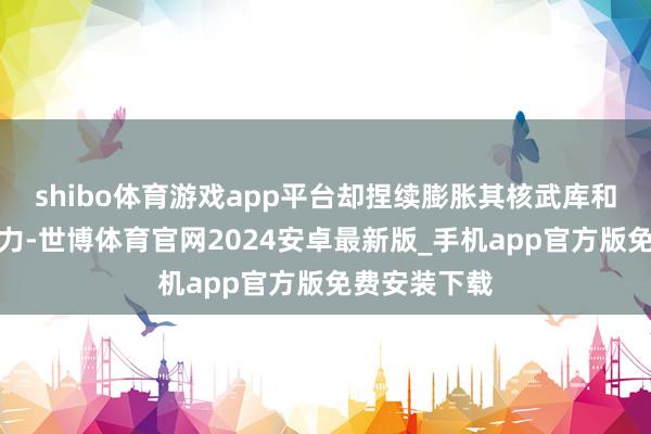 shibo体育游戏app平台却捏续膨胀其核武库和弹谈导弹智力-世博体育官网2024安卓最新版_手机app官方版免费安装下载