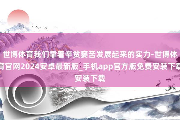 世博体育我们靠着辛贫窭苦发展起来的实力-世博体育官网2024安卓最新版_手机app官方版免费安装下载