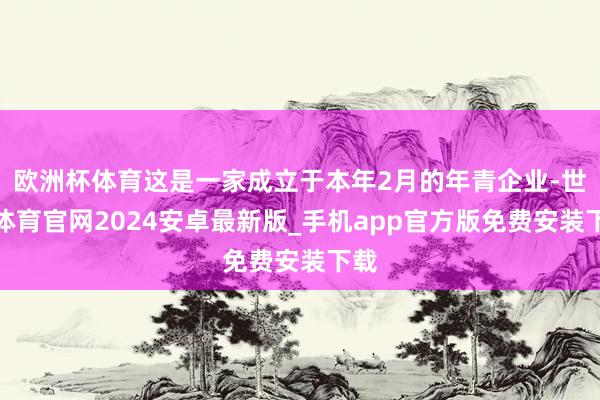 欧洲杯体育这是一家成立于本年2月的年青企业-世博体育官网2024安卓最新版_手机app官方版免费安装下载