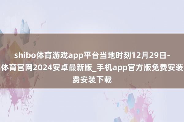 shibo体育游戏app平台当地时刻12月29日-世博体育官网2024安卓最新版_手机app官方版免费安装下载