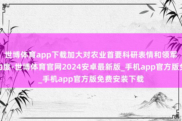 世博体育app下载加大对农业首要科研表情和领军企业的援救力度-世博体育官网2024安卓最新版_手机app官方版免费安装下载